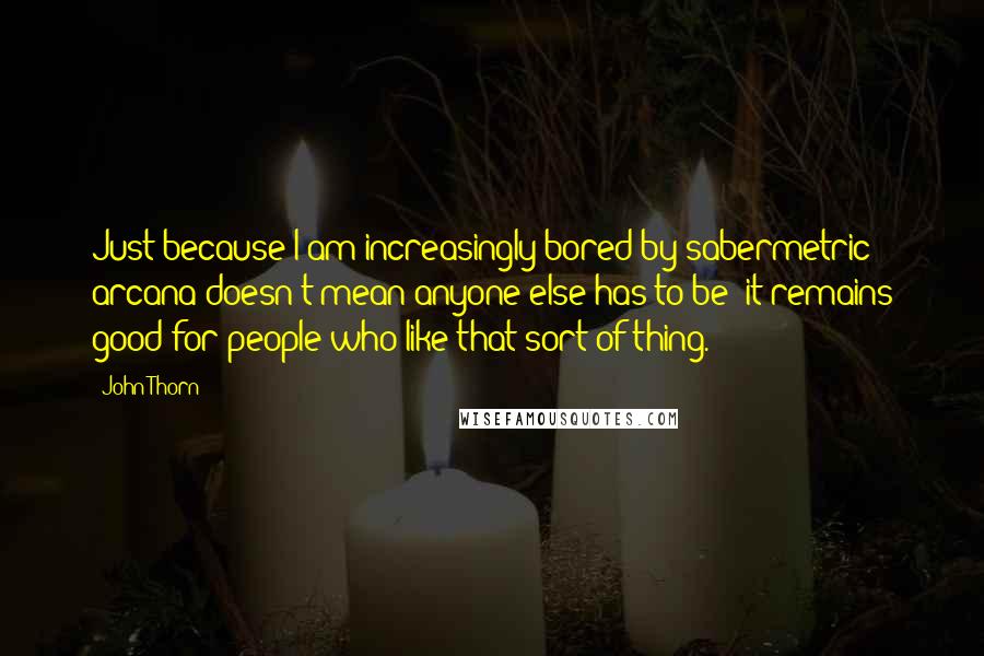 John Thorn Quotes: Just because I am increasingly bored by sabermetric arcana doesn't mean anyone else has to be; it remains good for people who like that sort of thing.