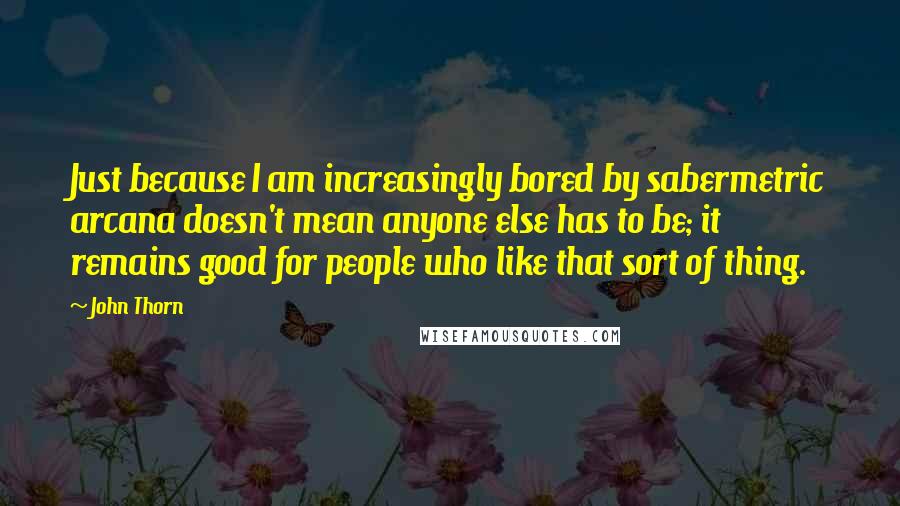 John Thorn Quotes: Just because I am increasingly bored by sabermetric arcana doesn't mean anyone else has to be; it remains good for people who like that sort of thing.