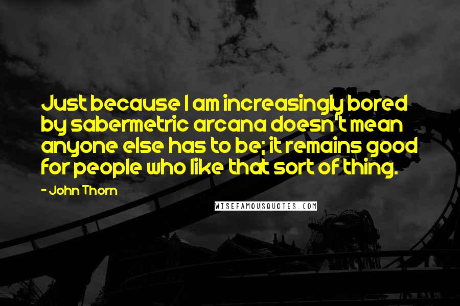 John Thorn Quotes: Just because I am increasingly bored by sabermetric arcana doesn't mean anyone else has to be; it remains good for people who like that sort of thing.