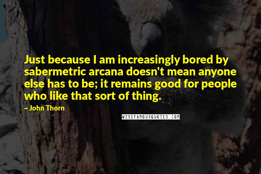 John Thorn Quotes: Just because I am increasingly bored by sabermetric arcana doesn't mean anyone else has to be; it remains good for people who like that sort of thing.