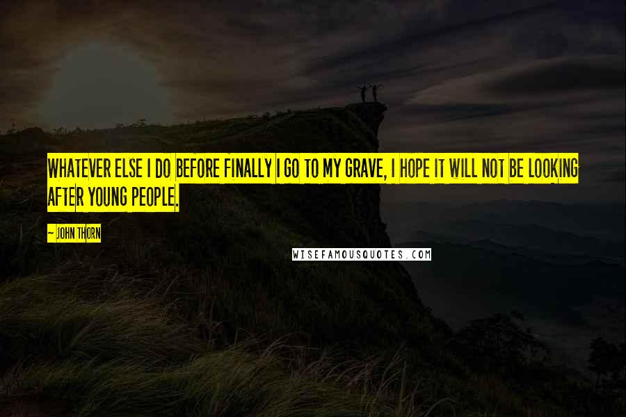 John Thorn Quotes: Whatever else I do before finally I go to my grave, I hope it will not be looking after young people.