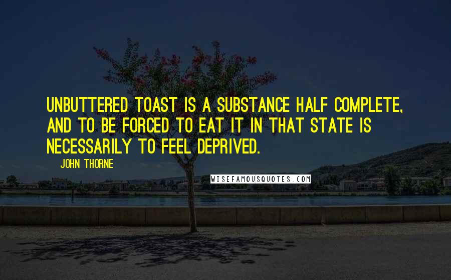 John Thorne Quotes: Unbuttered toast is a substance half complete, and to be forced to eat it in that state is necessarily to feel deprived.