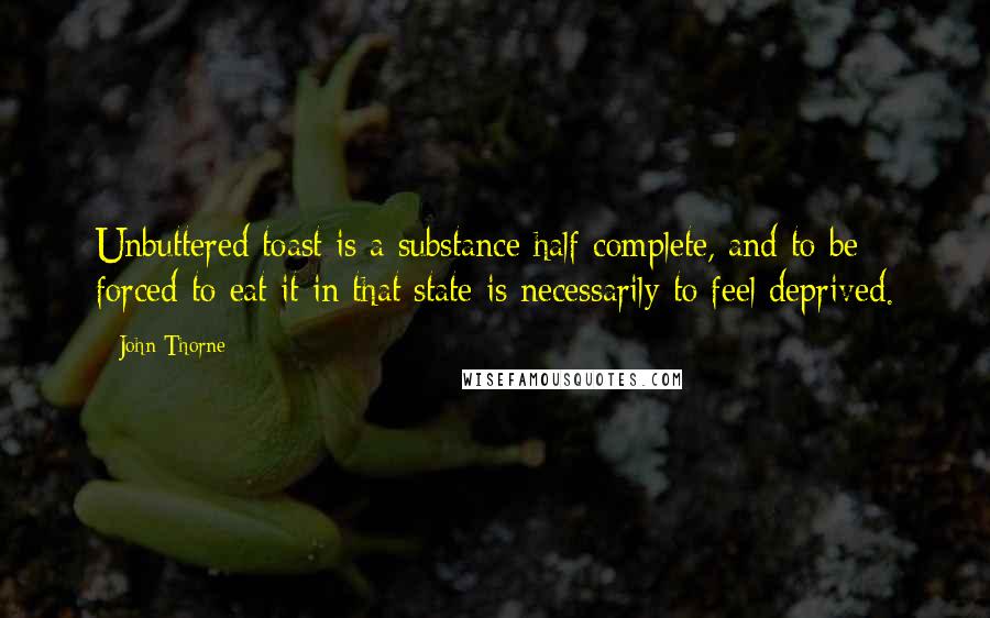 John Thorne Quotes: Unbuttered toast is a substance half complete, and to be forced to eat it in that state is necessarily to feel deprived.