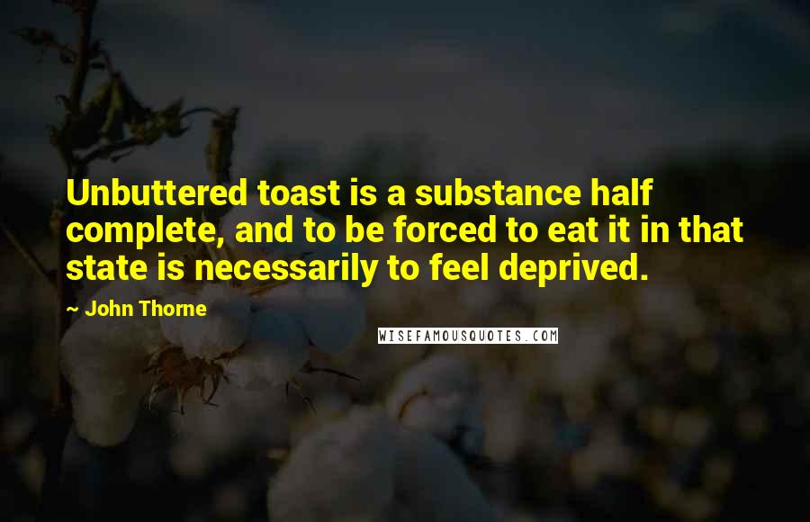 John Thorne Quotes: Unbuttered toast is a substance half complete, and to be forced to eat it in that state is necessarily to feel deprived.