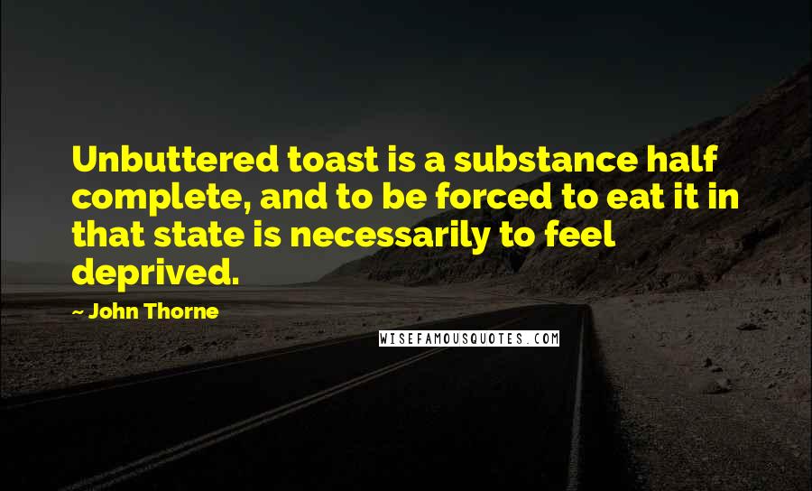 John Thorne Quotes: Unbuttered toast is a substance half complete, and to be forced to eat it in that state is necessarily to feel deprived.