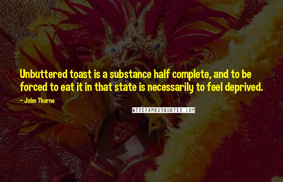 John Thorne Quotes: Unbuttered toast is a substance half complete, and to be forced to eat it in that state is necessarily to feel deprived.