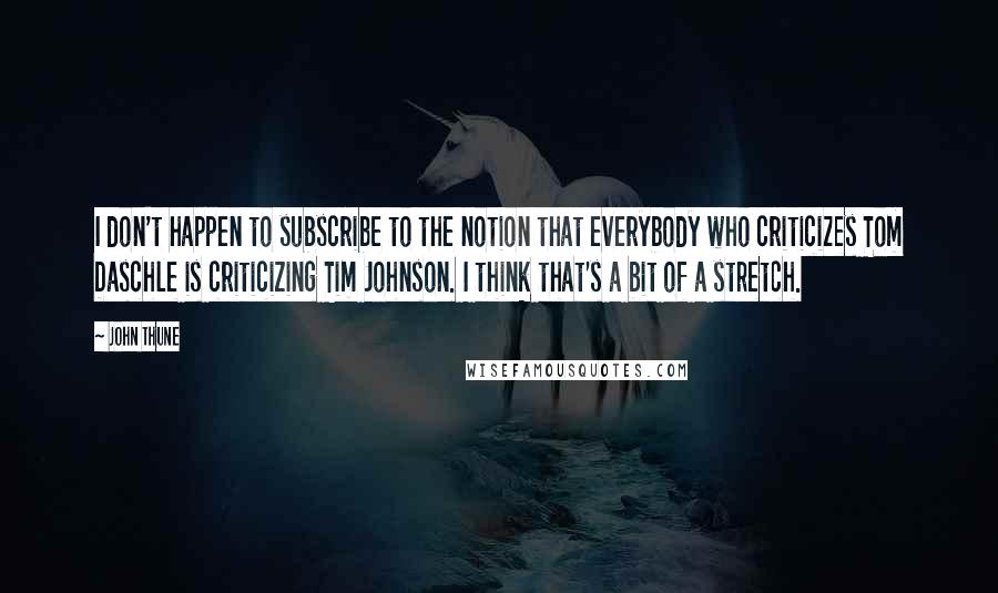 John Thune Quotes: I don't happen to subscribe to the notion that everybody who criticizes Tom Daschle is criticizing Tim Johnson. I think that's a bit of a stretch.