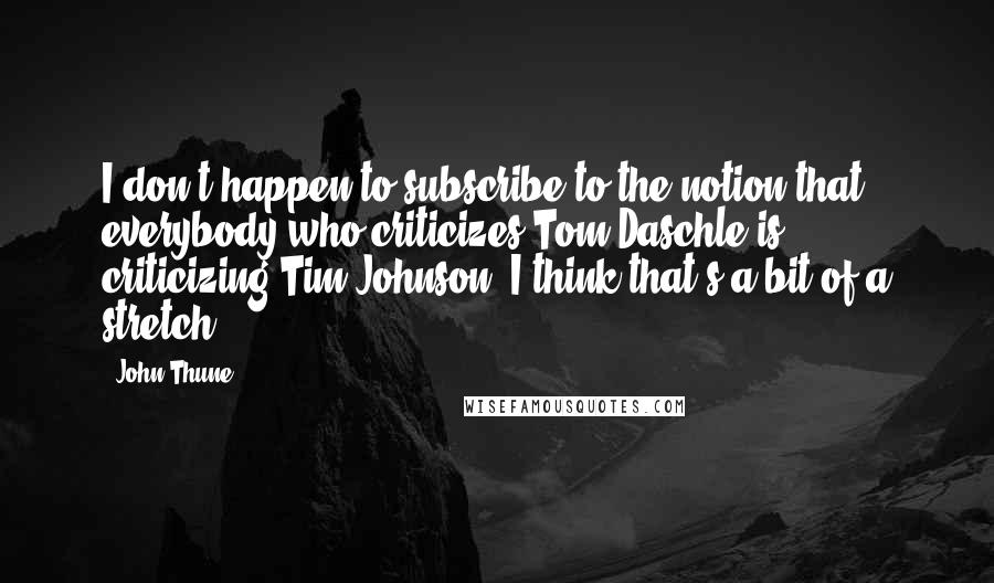 John Thune Quotes: I don't happen to subscribe to the notion that everybody who criticizes Tom Daschle is criticizing Tim Johnson. I think that's a bit of a stretch.