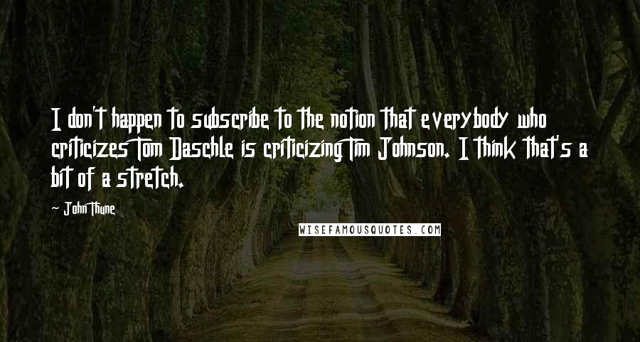 John Thune Quotes: I don't happen to subscribe to the notion that everybody who criticizes Tom Daschle is criticizing Tim Johnson. I think that's a bit of a stretch.