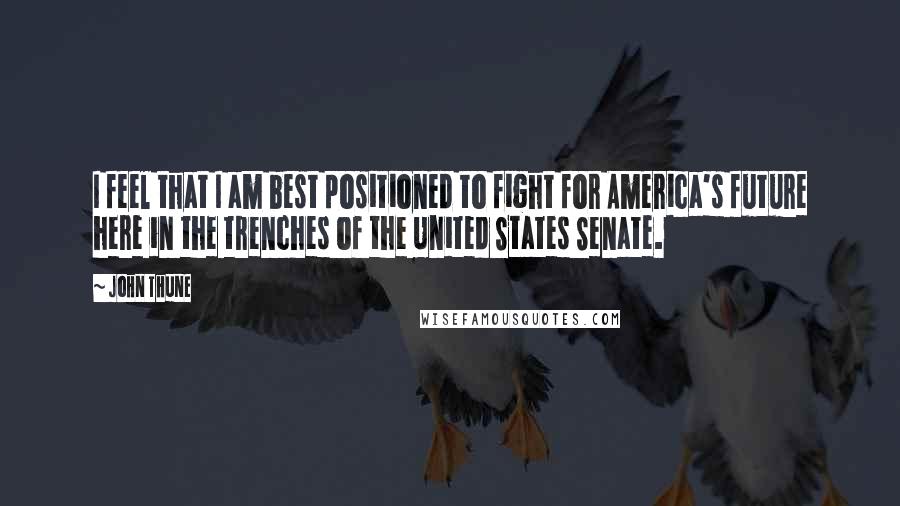 John Thune Quotes: I feel that I am best positioned to fight for America's future here in the trenches of the United States Senate.