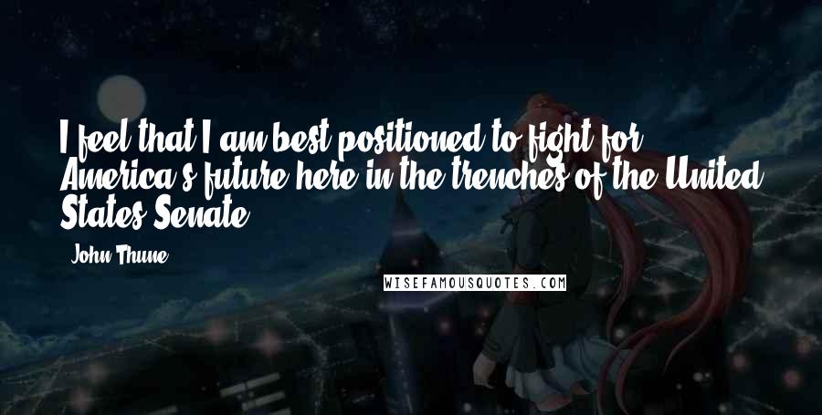 John Thune Quotes: I feel that I am best positioned to fight for America's future here in the trenches of the United States Senate.
