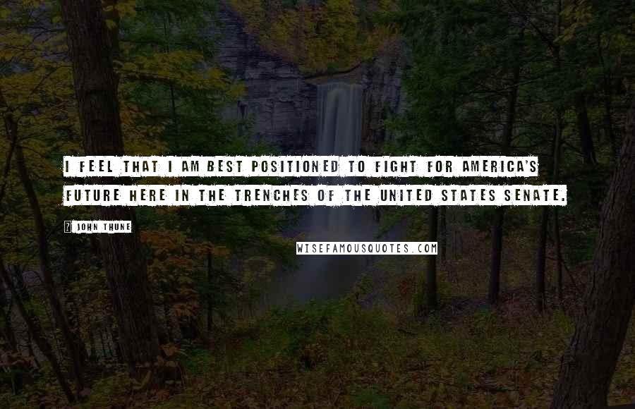 John Thune Quotes: I feel that I am best positioned to fight for America's future here in the trenches of the United States Senate.