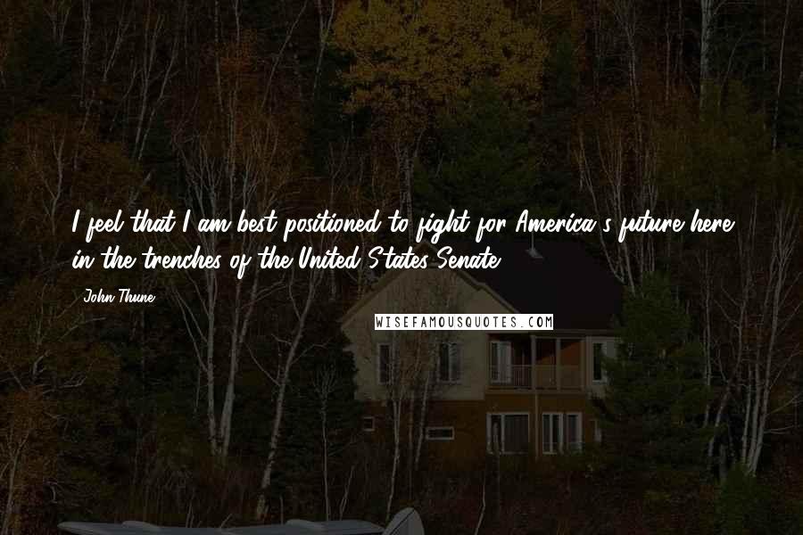 John Thune Quotes: I feel that I am best positioned to fight for America's future here in the trenches of the United States Senate.