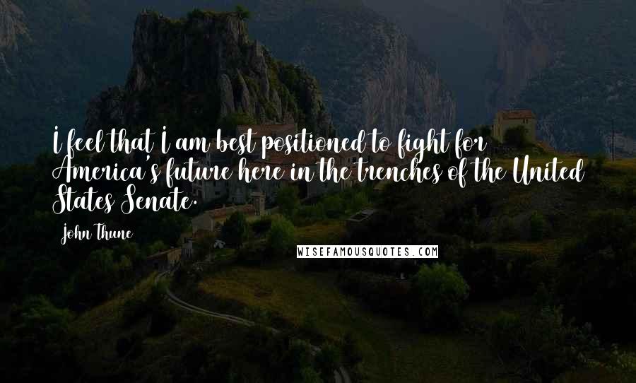 John Thune Quotes: I feel that I am best positioned to fight for America's future here in the trenches of the United States Senate.