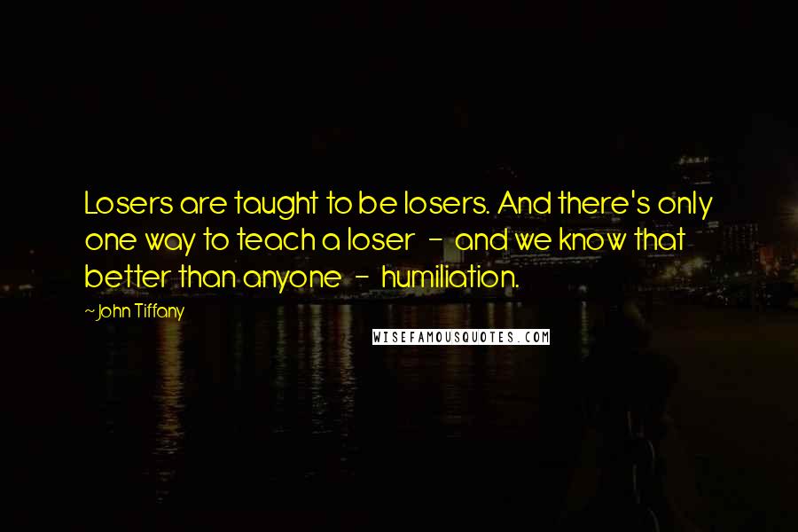 John Tiffany Quotes: Losers are taught to be losers. And there's only one way to teach a loser  -  and we know that better than anyone  -  humiliation.