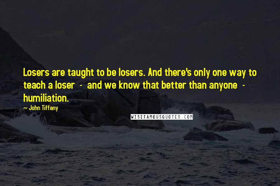 John Tiffany Quotes: Losers are taught to be losers. And there's only one way to teach a loser  -  and we know that better than anyone  -  humiliation.