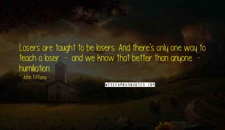 John Tiffany Quotes: Losers are taught to be losers. And there's only one way to teach a loser  -  and we know that better than anyone  -  humiliation.