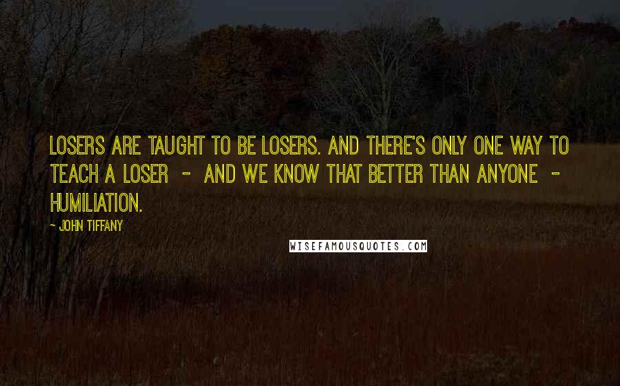 John Tiffany Quotes: Losers are taught to be losers. And there's only one way to teach a loser  -  and we know that better than anyone  -  humiliation.