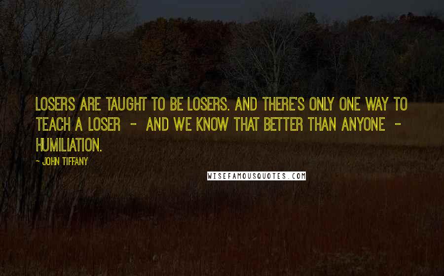 John Tiffany Quotes: Losers are taught to be losers. And there's only one way to teach a loser - and we know that better than anyone - humiliation.