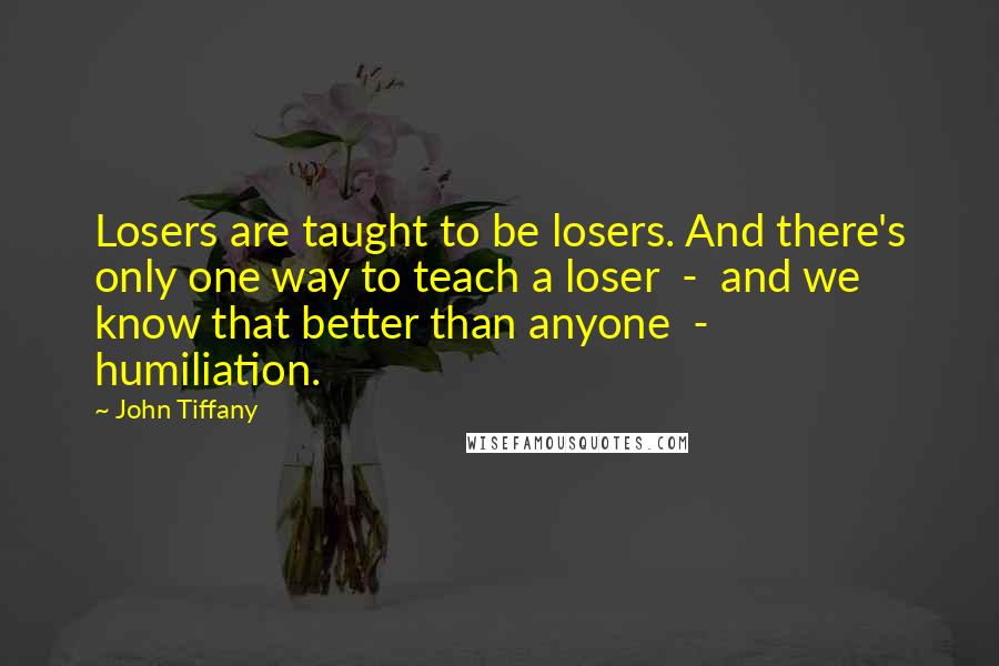 John Tiffany Quotes: Losers are taught to be losers. And there's only one way to teach a loser  -  and we know that better than anyone  -  humiliation.
