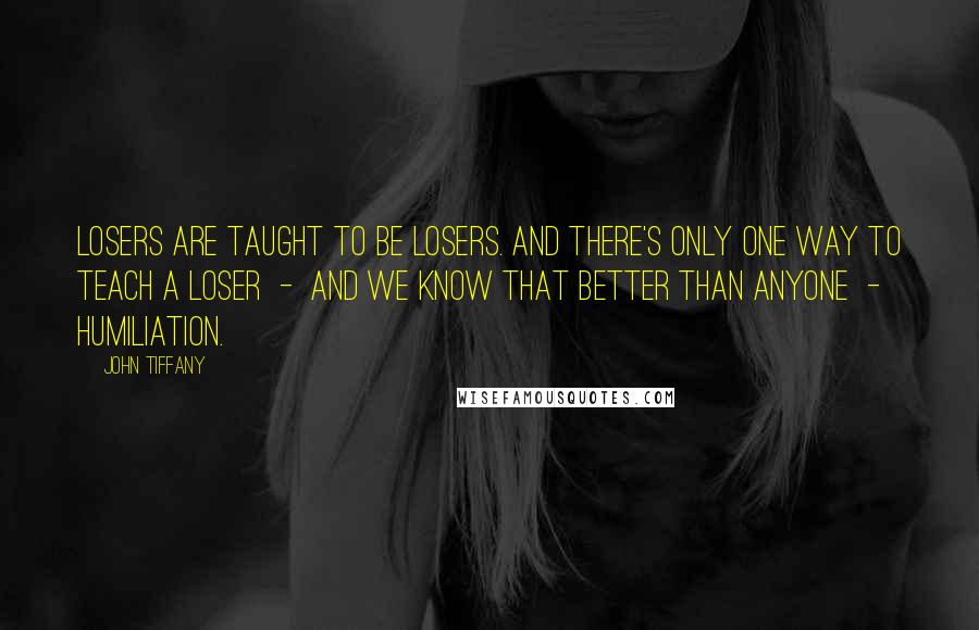 John Tiffany Quotes: Losers are taught to be losers. And there's only one way to teach a loser  -  and we know that better than anyone  -  humiliation.