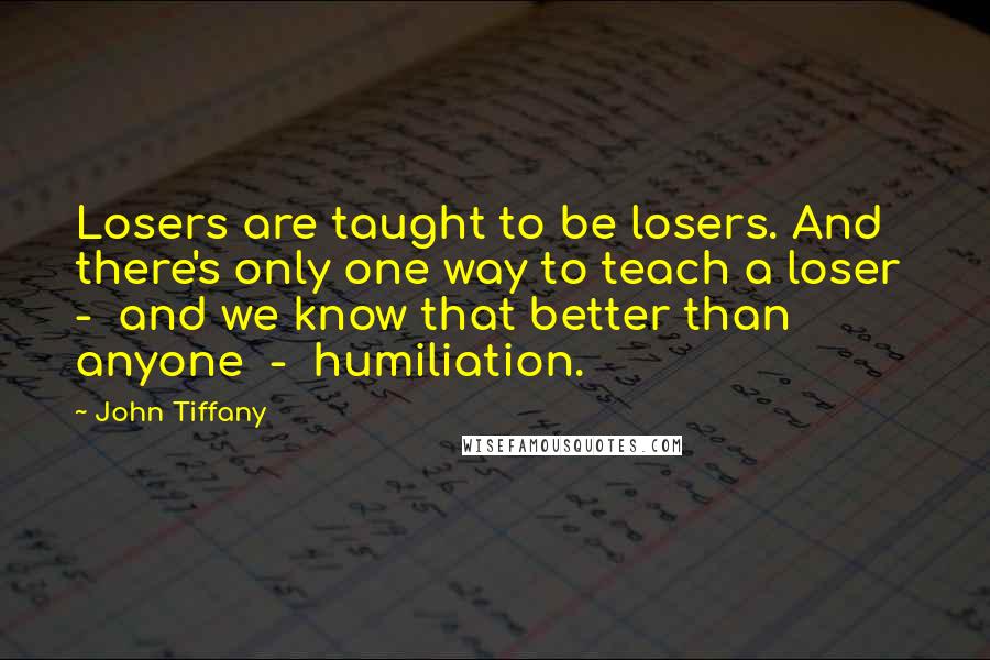 John Tiffany Quotes: Losers are taught to be losers. And there's only one way to teach a loser  -  and we know that better than anyone  -  humiliation.