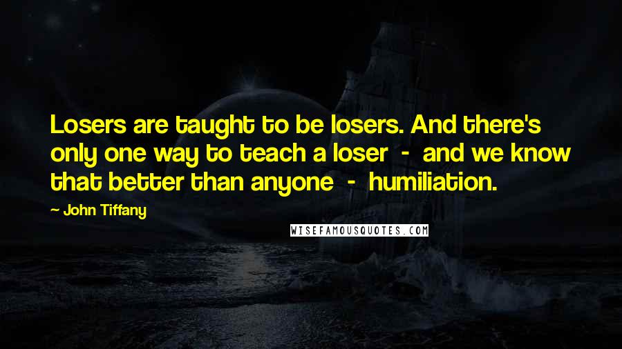 John Tiffany Quotes: Losers are taught to be losers. And there's only one way to teach a loser  -  and we know that better than anyone  -  humiliation.