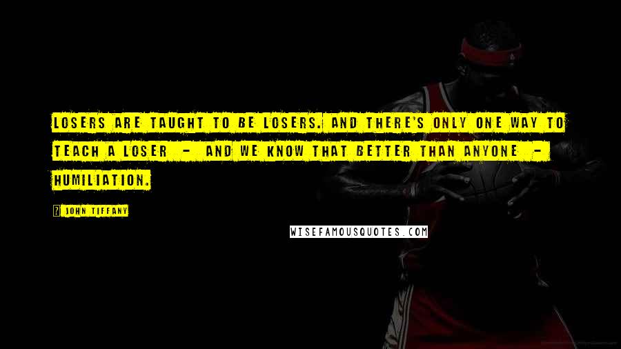 John Tiffany Quotes: Losers are taught to be losers. And there's only one way to teach a loser  -  and we know that better than anyone  -  humiliation.