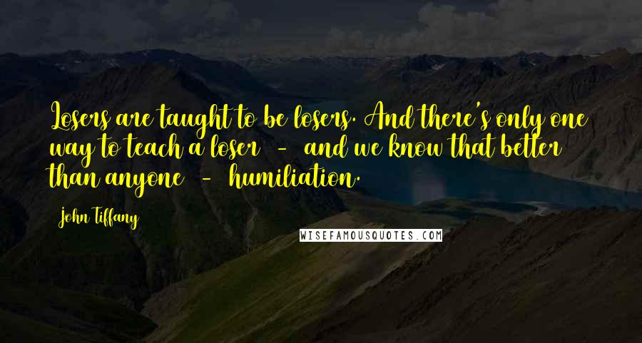 John Tiffany Quotes: Losers are taught to be losers. And there's only one way to teach a loser  -  and we know that better than anyone  -  humiliation.