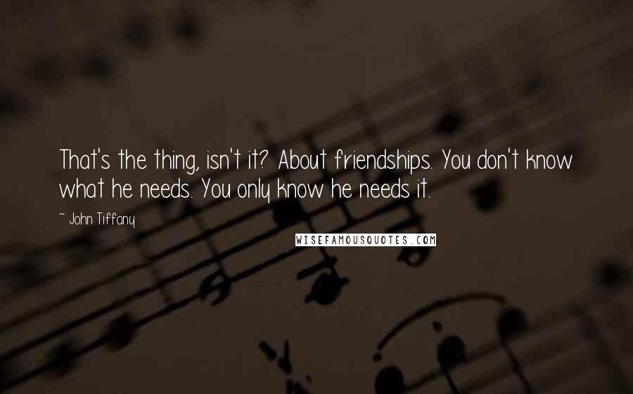 John Tiffany Quotes: That's the thing, isn't it? About friendships. You don't know what he needs. You only know he needs it.