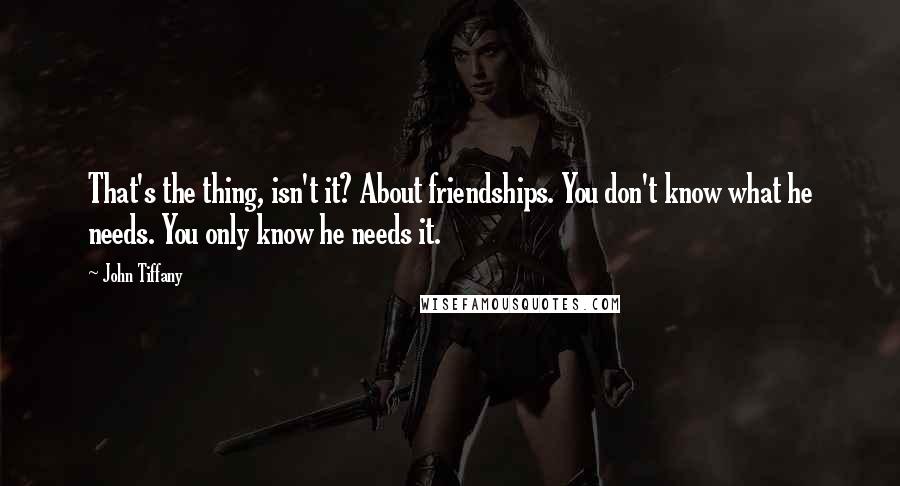 John Tiffany Quotes: That's the thing, isn't it? About friendships. You don't know what he needs. You only know he needs it.