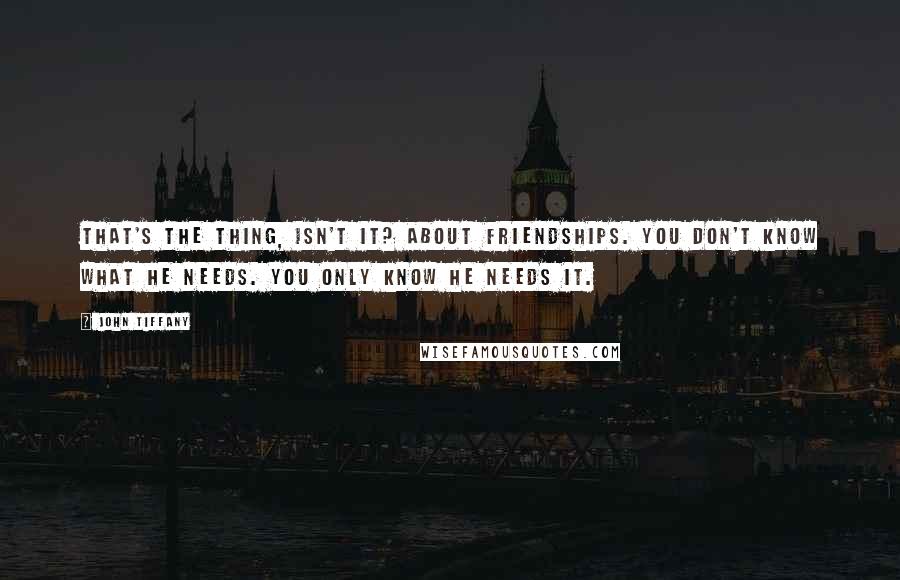 John Tiffany Quotes: That's the thing, isn't it? About friendships. You don't know what he needs. You only know he needs it.