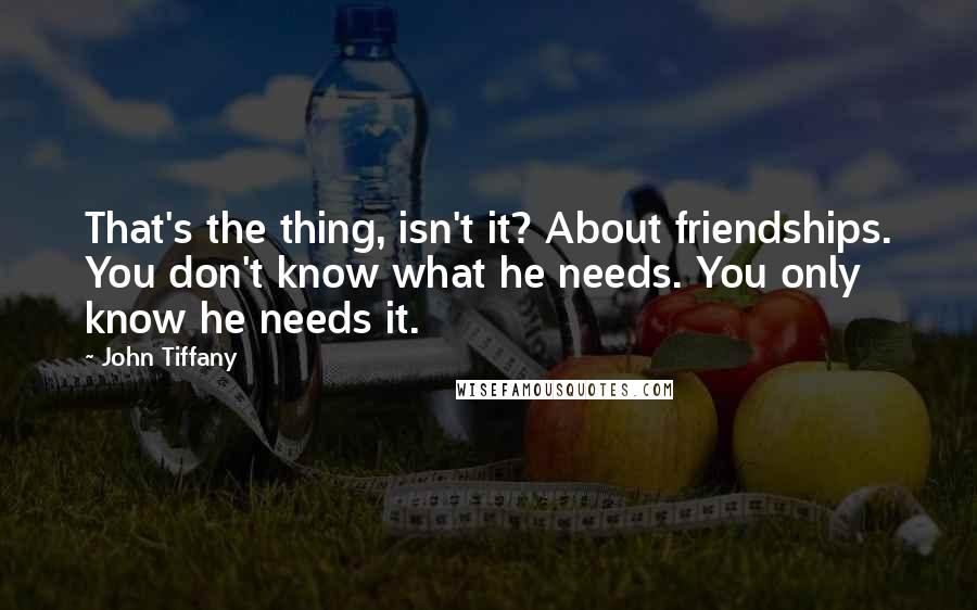 John Tiffany Quotes: That's the thing, isn't it? About friendships. You don't know what he needs. You only know he needs it.