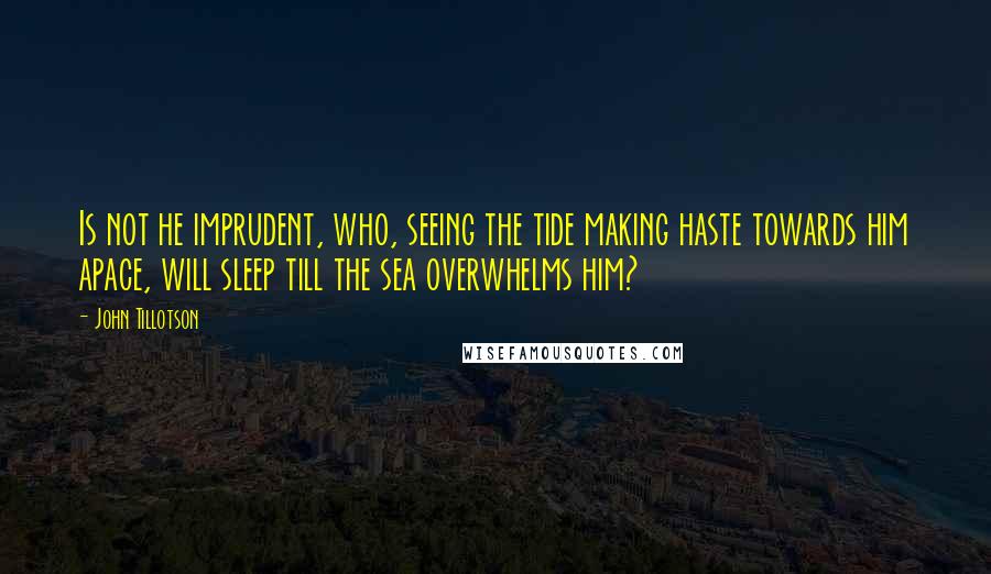 John Tillotson Quotes: Is not he imprudent, who, seeing the tide making haste towards him apace, will sleep till the sea overwhelms him?