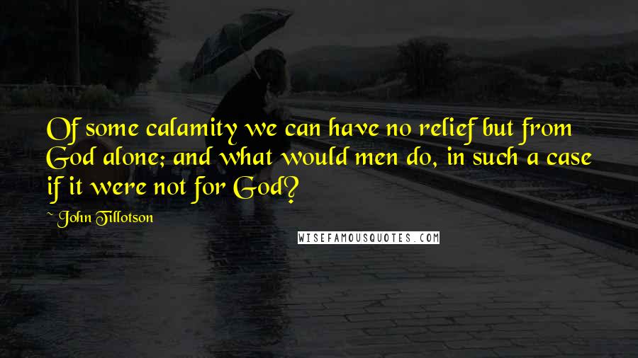John Tillotson Quotes: Of some calamity we can have no relief but from God alone; and what would men do, in such a case if it were not for God?