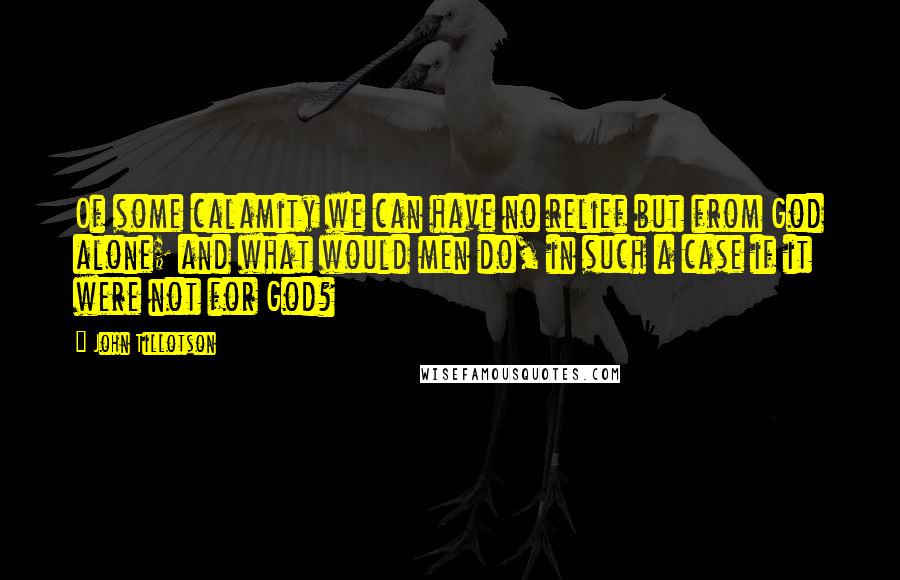 John Tillotson Quotes: Of some calamity we can have no relief but from God alone; and what would men do, in such a case if it were not for God?