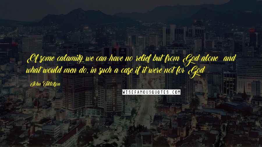 John Tillotson Quotes: Of some calamity we can have no relief but from God alone; and what would men do, in such a case if it were not for God?