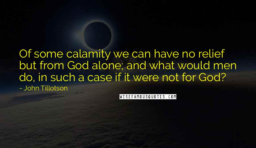 John Tillotson Quotes: Of some calamity we can have no relief but from God alone; and what would men do, in such a case if it were not for God?