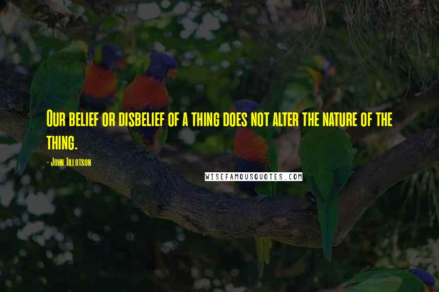 John Tillotson Quotes: Our belief or disbelief of a thing does not alter the nature of the thing.