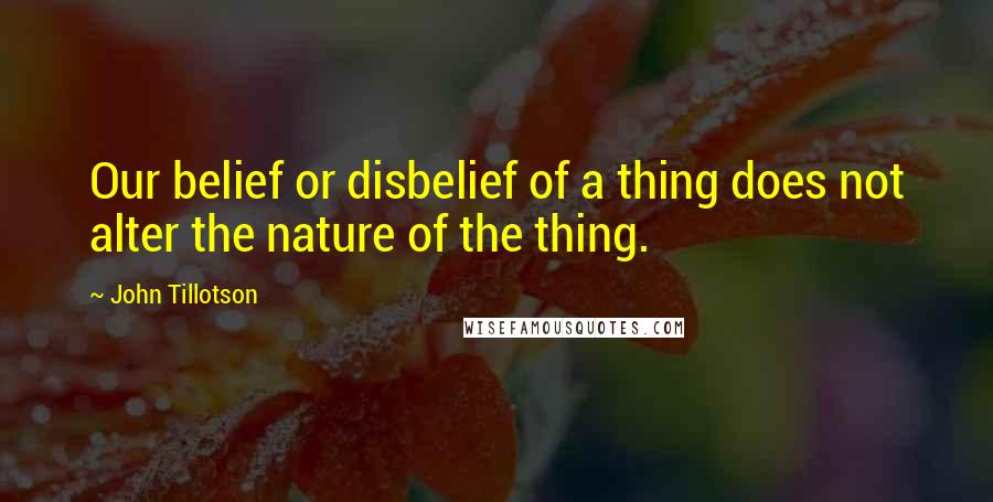 John Tillotson Quotes: Our belief or disbelief of a thing does not alter the nature of the thing.