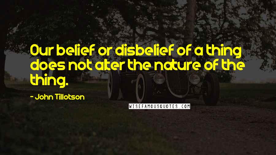 John Tillotson Quotes: Our belief or disbelief of a thing does not alter the nature of the thing.