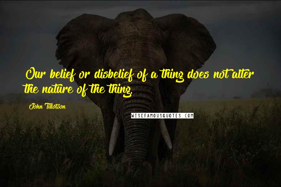 John Tillotson Quotes: Our belief or disbelief of a thing does not alter the nature of the thing.
