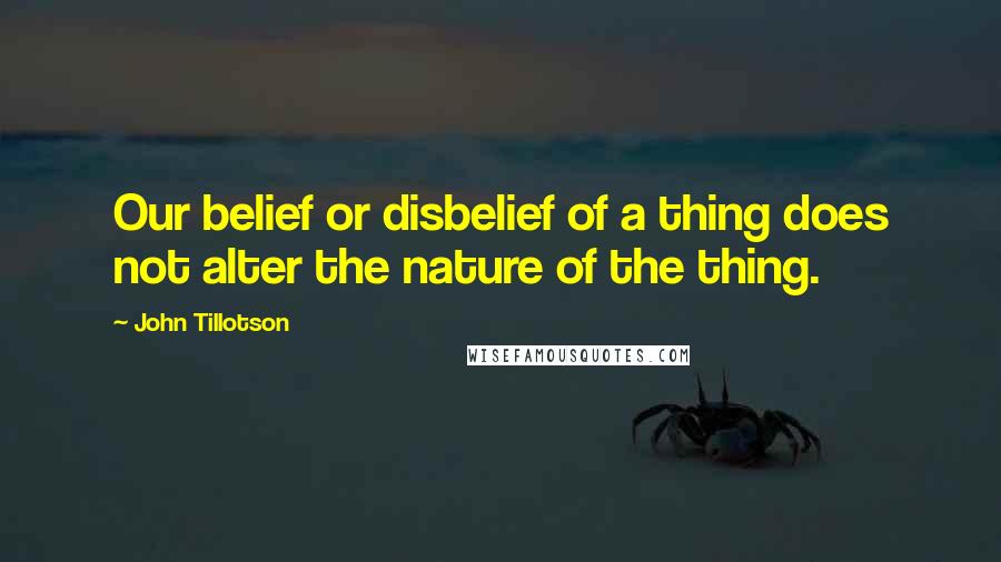 John Tillotson Quotes: Our belief or disbelief of a thing does not alter the nature of the thing.