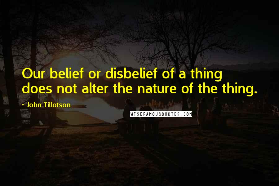 John Tillotson Quotes: Our belief or disbelief of a thing does not alter the nature of the thing.