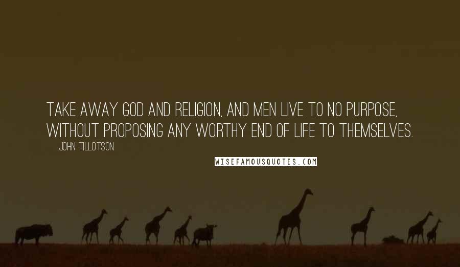 John Tillotson Quotes: Take away God and religion, and men live to no purpose, without proposing any worthy end of life to themselves.