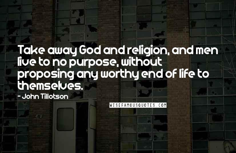 John Tillotson Quotes: Take away God and religion, and men live to no purpose, without proposing any worthy end of life to themselves.