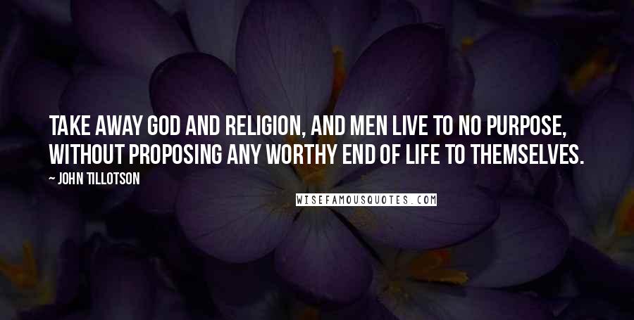 John Tillotson Quotes: Take away God and religion, and men live to no purpose, without proposing any worthy end of life to themselves.
