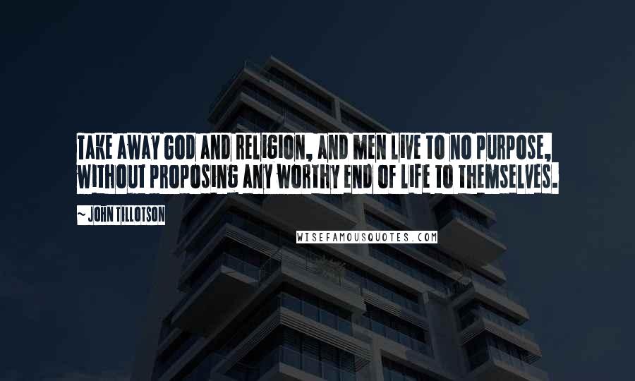 John Tillotson Quotes: Take away God and religion, and men live to no purpose, without proposing any worthy end of life to themselves.