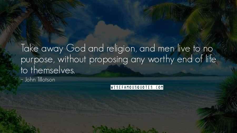 John Tillotson Quotes: Take away God and religion, and men live to no purpose, without proposing any worthy end of life to themselves.