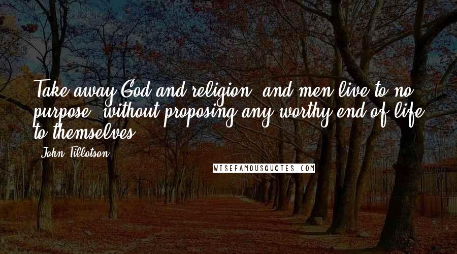 John Tillotson Quotes: Take away God and religion, and men live to no purpose, without proposing any worthy end of life to themselves.